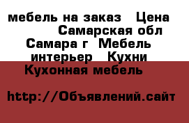 мебель на заказ › Цена ­ 10 000 - Самарская обл., Самара г. Мебель, интерьер » Кухни. Кухонная мебель   